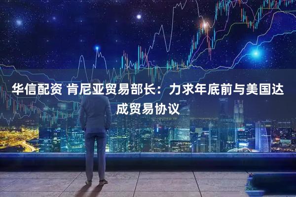 华信配资 肯尼亚贸易部长：力求年底前与美国达成贸易协议