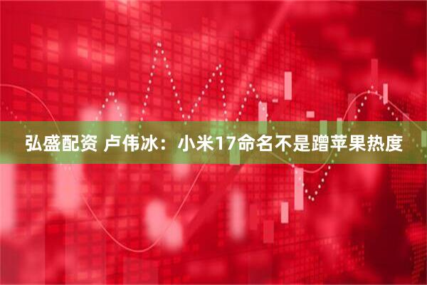 弘盛配资 卢伟冰：小米17命名不是蹭苹果热度