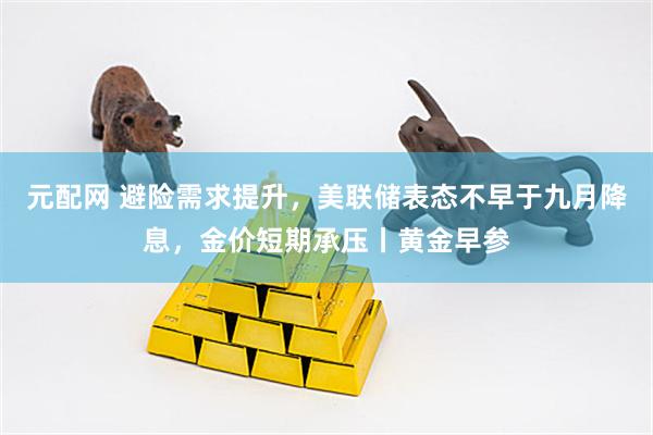 元配网 避险需求提升，美联储表态不早于九月降息，金价短期承压丨黄金早参