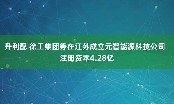 升利配 徐工集团等在江苏成立元智能源科技公司  注册资本4.28亿