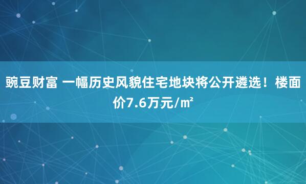 豌豆财富 一幅历史风貌住宅地块将公开遴选！楼面价7.6万元/㎡