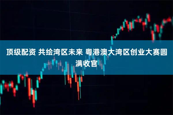 顶级配资 共绘湾区未来 粤港澳大湾区创业大赛圆满收官