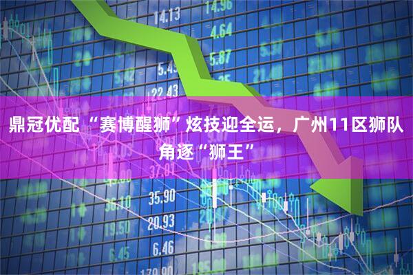 鼎冠优配 “赛博醒狮”炫技迎全运，广州11区狮队角逐“狮王”
