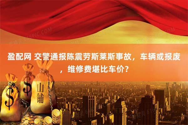 盈配网 交警通报陈震劳斯莱斯事故，车辆或报废，维修费堪比车价？