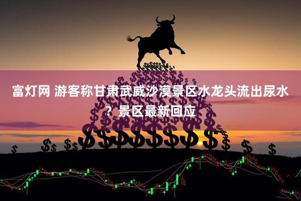 富灯网 游客称甘肃武威沙漠景区水龙头流出尿水？景区最新回应