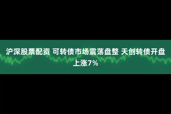 沪深股票配资 可转债市场震荡盘整 天创转债开盘上涨7%
