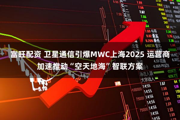 富旺配资 卫星通信引爆MWC上海2025 运营商加速推动“空天地海”智联方案