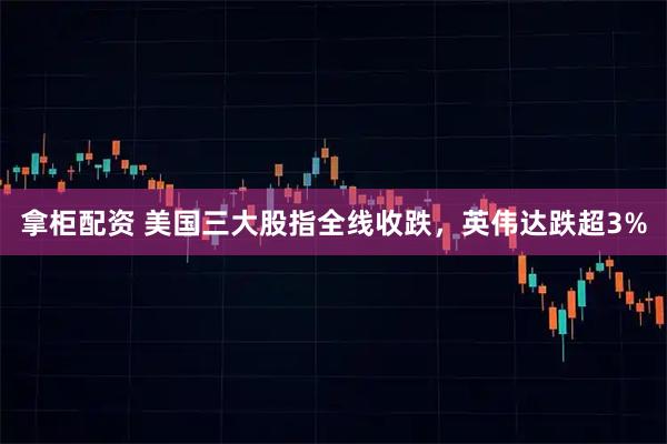 拿柜配资 美国三大股指全线收跌，英伟达跌超3%