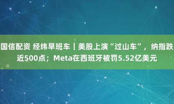 国信配资 经纬早班车｜美股上演“过山车”，纳指跌近500点；Meta在西班牙被罚5.52亿美元
