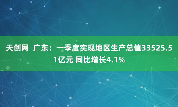 天创网  广东：一季度实现地区生产总值33525.51亿元 同比增长4.1%
