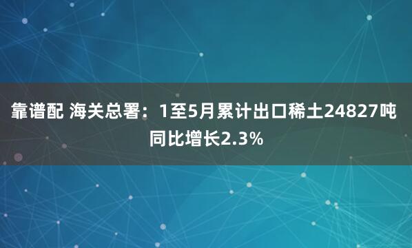 靠谱配 海关总署：1至5月累计出口稀土24827吨 同比增长2.3%