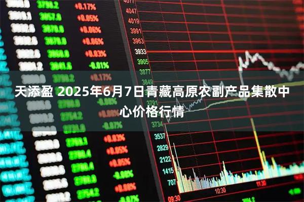 天添盈 2025年6月7日青藏高原农副产品集散中心价格行情