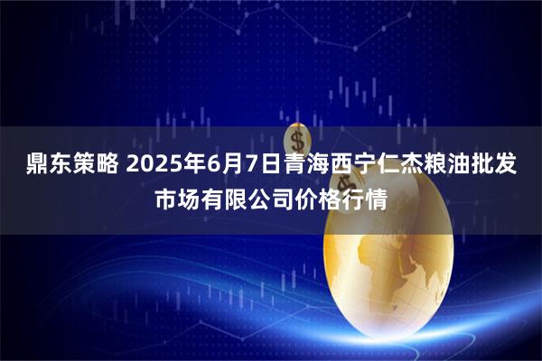 鼎东策略 2025年6月7日青海西宁仁杰粮油批发市场有限公司价格行情