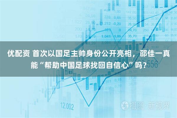 优配资 首次以国足主帅身份公开亮相,邵佳一真能“帮助中国足球找回自信心”吗?