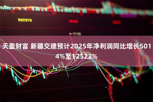 天盈财富 新疆交建预计2025年净利润同比增长5014%至12522%