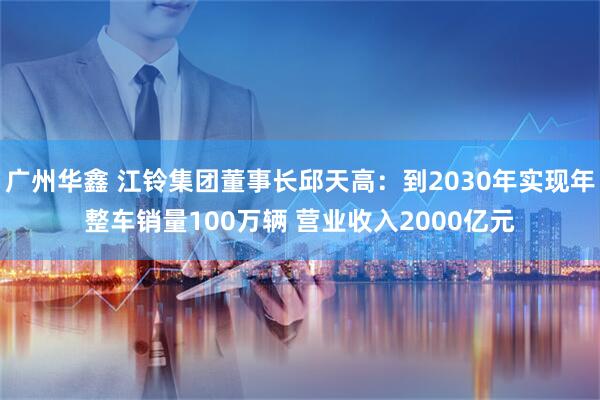 广州华鑫 江铃集团董事长邱天高：到2030年实现年整车销量100万辆 营业收入2000亿元