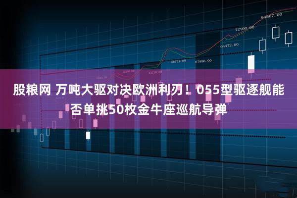 股粮网 万吨大驱对决欧洲利刃！055型驱逐舰能否单挑50枚金牛座巡航导弹