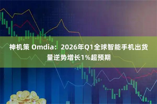 神机策 Omdia：2026年Q1全球智能手机出货量逆势增长1%超预期