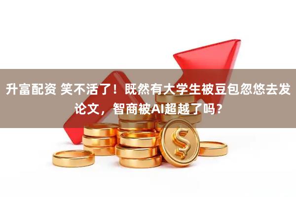 升富配资 笑不活了！既然有大学生被豆包忽悠去发论文，智商被AI超越了吗？
