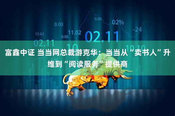 富鑫中证 当当网总裁游克华：当当从“卖书人”升维到“阅读服务”提供商