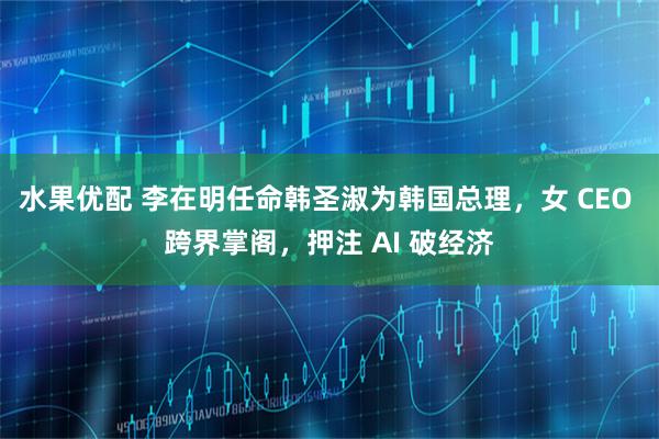 水果优配 李在明任命韩圣淑为韩国总理，女 CEO 跨界掌阁，押注 AI 破经济