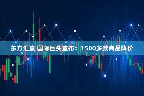 东方汇赢 国际巨头宣布：1500多款商品降价